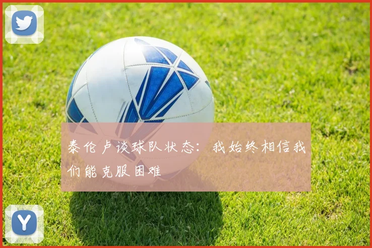 泰伦卢谈球队状态：我始终相信我们能克服困难