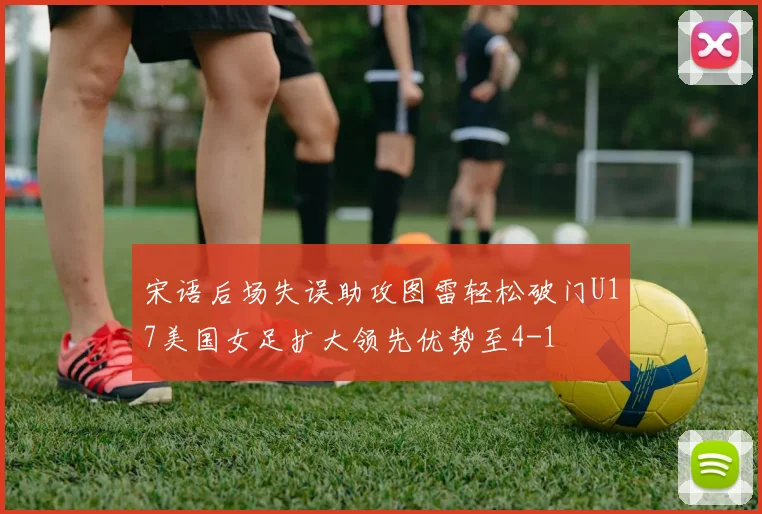 宋语后场失误助攻图雷轻松破门U17美国女足扩大领先优势至4-1