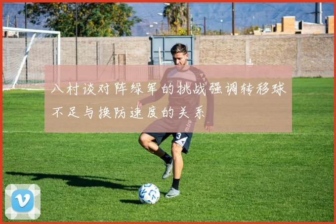 八村谈对阵绿军的挑战强调转移球不足与换防速度的关系