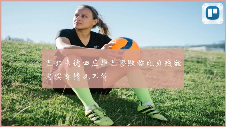 巴尔韦德回应毕巴惨败称比分残酷与实际情况不符