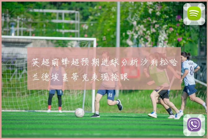 英超前锋超预期进球分析沙利松哈兰德埃基蒂克表现抢眼