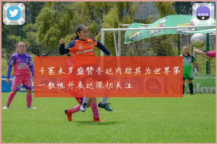 卡塞米罗盛赞齐达内称其为世界第一教练并表达深切关注