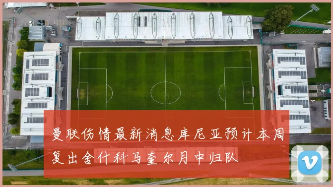 曼联伤情最新消息库尼亚预计本周复出舍什科马奎尔月中归队