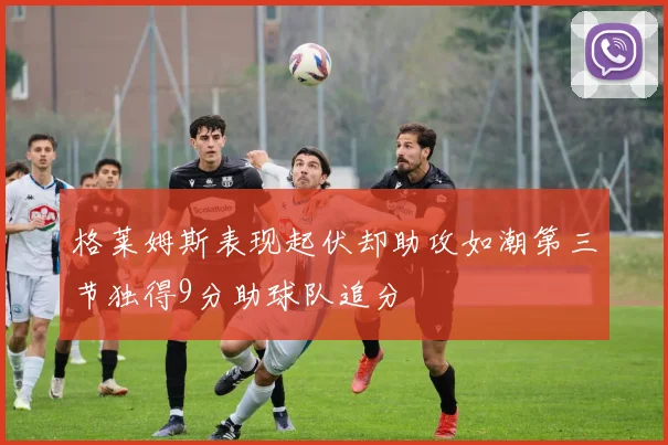 格莱姆斯表现起伏却助攻如潮第三节独得9分助球队追分