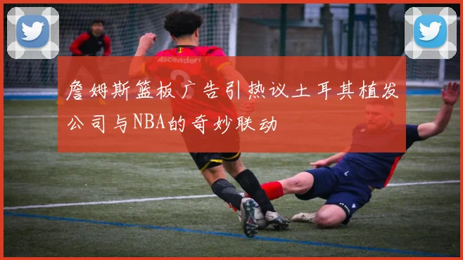 詹姆斯篮板广告引热议土耳其植发公司与NBA的奇妙联动