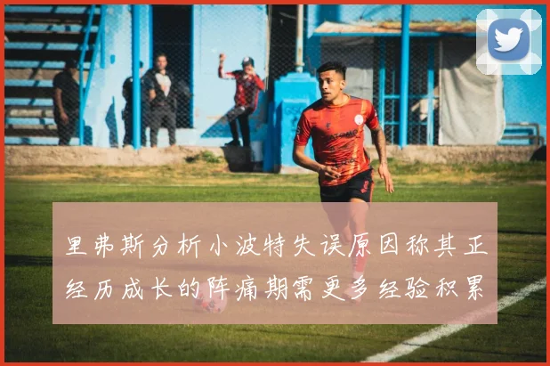 里弗斯分析小波特失误原因称其正经历成长的阵痛期需更多经验积累