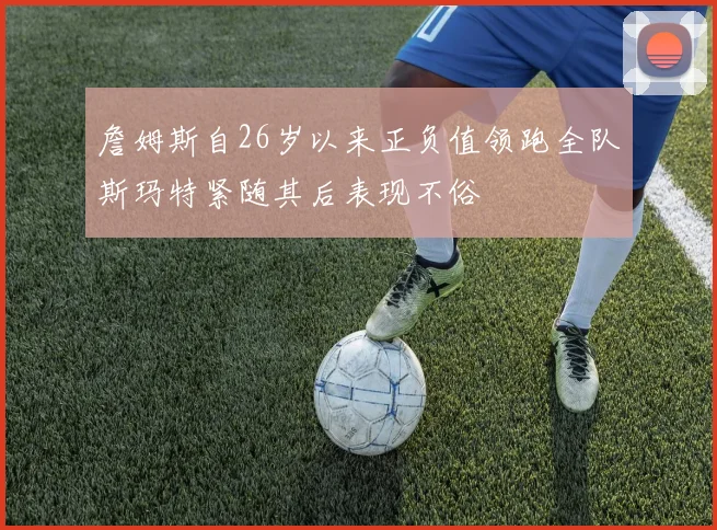 詹姆斯自26岁以来正负值领跑全队斯玛特紧随其后表现不俗