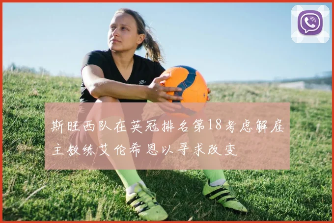 斯旺西队在英冠排名第18考虑解雇主教练艾伦希恩以寻求改变