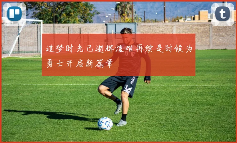 追梦时光已逝辉煌难再续是时候为勇士开启新篇章