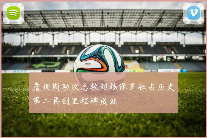 詹姆斯助攻总数超越保罗独占历史第二再创里程碑成就