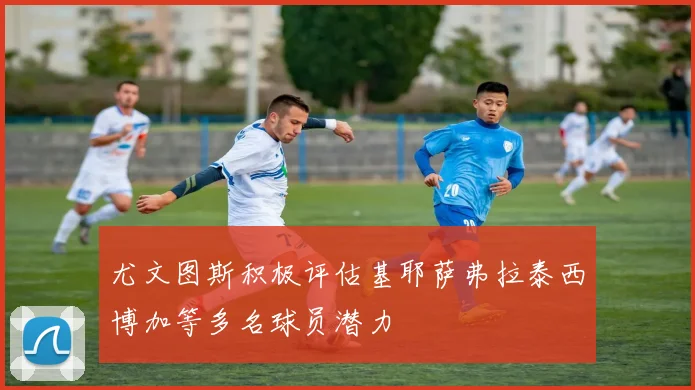 尤文图斯积极评估基耶萨弗拉泰西博加等多名球员潜力