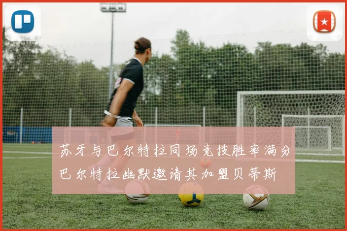 苏牙与巴尔特拉同场竞技胜率满分巴尔特拉幽默邀请其加盟贝蒂斯